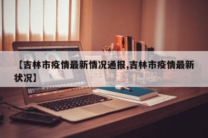 【吉林市疫情最新情况通报,吉林市疫情最新状况】