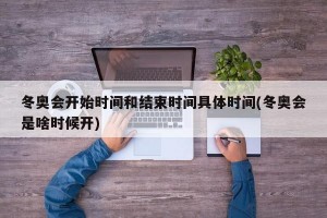 冬奥会开始时间和结束时间具体时间(冬奥会是啥时候开)