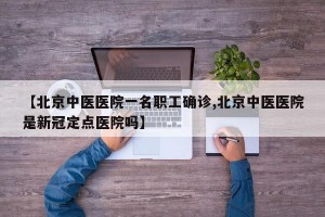 【北京中医医院一名职工确诊,北京中医医院是新冠定点医院吗】