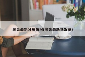 肺炎最新分布情况(肺炎最新情况图)