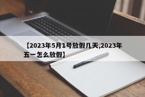 【2023年5月1号放假几天,2023年五一怎么放假】