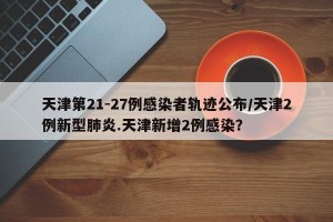 天津第21-27例感染者轨迹公布/天津2例新型肺炎.天津新增2例感染？