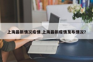上海最新情况疫情.上海最新疫情发布情况？