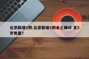 北京新增1例.北京新增1例本土确诊 系5岁男童？
