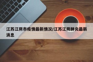 江苏江阴市疫情最新情况/江苏江阴肺炎最新消息