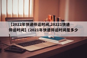 【2022年快递停运时间,20221快递停运时间】(2021年快递停运时间是多少)