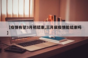 【疫情有望3月初结束,三月底疫情能结束吗】
