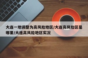 大连一地调整为高风险地区/大连高风险区是哪里/大连高风险地区实况