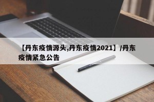 【丹东疫情源头,丹东疫情2021】/丹东疫情紧急公告