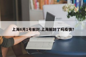 上海6月1号解封.上海解封了吗疫情？