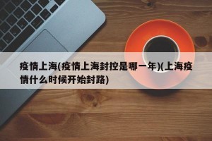 疫情上海(疫情上海封控是哪一年)(上海疫情什么时候开始封路)