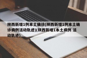 陕西新增1例本土确诊(陕西新增1例本土确诊病例活动轨迹)(陕西新增1本土病例 活动轨迹)
