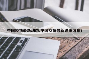 中国疫情最新动态.中国疫情最新详细消息？