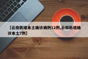 【云南新增本土确诊病例12例,云南新增确诊本土7例】