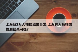 上海超2万人核检结果异常.上海有人员核酸检测结果可疑？