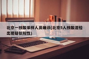 北京一核酸采样人员确诊(北京5人核酸混检出现疑似阳性)