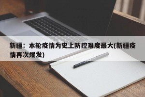 新疆：本轮疫情为史上防控难度最大(新疆疫情再次爆发)