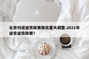 北京对进返京政策做出重大调整.2021年进京返京政策？