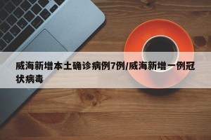 威海新增本土确诊病例7例/威海新增一例冠状病毒
