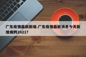 广东疫情最新新增.广东疫情最新消息今天新增病例2021？