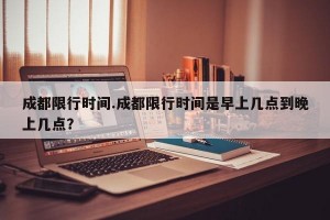 成都限行时间.成都限行时间是早上几点到晚上几点？