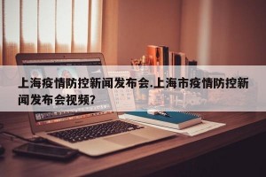 上海疫情防控新闻发布会.上海市疫情防控新闻发布会视频？