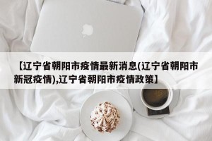 【辽宁省朝阳市疫情最新消息(辽宁省朝阳市新冠疫情),辽宁省朝阳市疫情政策】