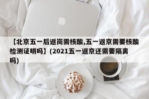 【北京五一后返岗需核酸,五一返京需要核酸检测证明吗】(2021五一返京还需要隔离吗)