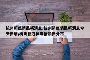 杭州新疫情最新消息/杭州新疫情最新消息今天新增/杭州新冠状疫情最新分布