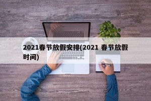 2021春节放假安排(2021 春节放假时间)