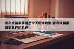 青岛疫情最新消息今天新增病例/青岛疫情最新消息行动轨迹