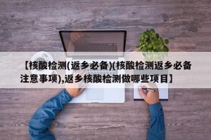 【核酸检测(返乡必备)(核酸检测返乡必备注意事项),返乡核酸检测做哪些项目】