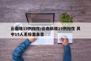 云南增19例阳性/云南新增19例阳性 其中15人系投案自首