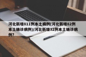河北新增811例本土病例(河北新增82例本土确诊病例)/河北新增32例本土确诊病例?