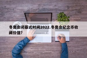 冬奥会闭幕式时间2022.冬奥会纪念币收藏价值？