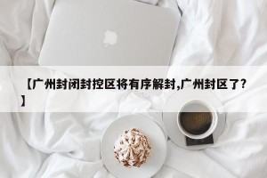 【广州封闭封控区将有序解封,广州封区了?】