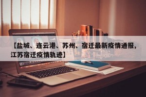 【盐城、连云港、苏州、宿迁最新疫情通报,江苏宿迁疫情轨迹】