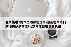 北京新增1例本土确诊现住海淀区/北京昨日新增确诊病海淀/北京海淀新增病例轨迹