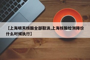【上海明天核酸全部取消,上海核酸检测降价什么时候执行】