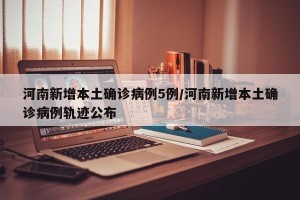 河南新增本土确诊病例5例/河南新增本土确诊病例轨迹公布