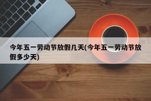 今年五一劳动节放假几天(今年五一劳动节放假多少天)