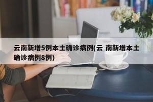 云南新增5例本土确诊病例(云 南新增本土确诊病例8例)