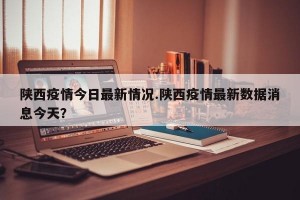 陕西疫情今日最新情况.陕西疫情最新数据消息今天？