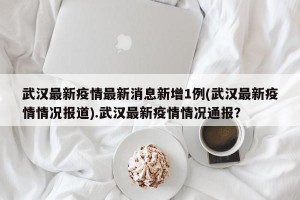 武汉最新疫情最新消息新增1例(武汉最新疫情情况报道).武汉最新疫情情况通报？