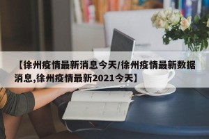 【徐州疫情最新消息今天/徐州疫情最新数据消息,徐州疫情最新2021今天】