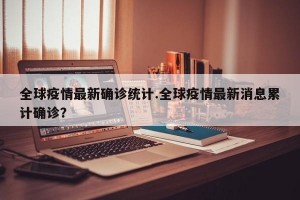全球疫情最新确诊统计.全球疫情最新消息累计确诊？
