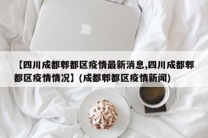【四川成都郫都区疫情最新消息,四川成都郫都区疫情情况】(成都郫都区疫情新闻)