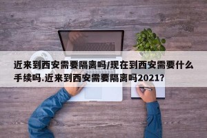 近来到西安需要隔离吗/现在到西安需要什么手续吗.近来到西安需要隔离吗2021？