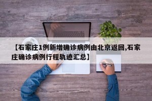 【石家庄1例新增确诊病例由北京返回,石家庄确诊病例行程轨迹汇总】