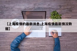 【上海疫情的最新消息,上海疫情最新情况数据】